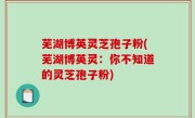 芜湖博英灵芝孢子粉(芜湖博英灵：你不知道的灵芝孢子粉)