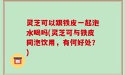 灵芝可以跟铁皮一起泡水喝吗(灵芝可与铁皮同泡饮用，有何好处？)