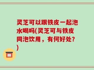 灵芝可以跟铁皮一起泡水喝吗(灵芝可与铁皮同泡饮用，有何好处？)