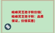 峻峰灵芝孢子粉价格(峻峰灵芝孢子粉：品质保证，价格实惠)