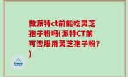 做派特ct前能吃灵芝孢子粉吗(派特CT前可否服用灵芝孢子粉？)