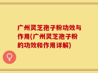 广州灵芝孢子粉功效与作用(广州灵芝孢子粉的功效和作用详解)