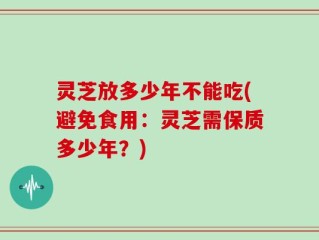 灵芝放多少年不能吃(避免食用：灵芝需保质多少年？)
