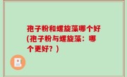 孢子粉和螺旋藻哪个好(孢子粉与螺旋藻：哪个更好？)