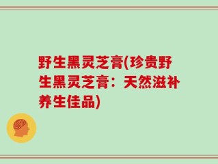 野生黑灵芝膏(珍贵野生黑灵芝膏：天然滋补养生佳品)