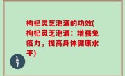 枸杞灵芝泡酒的功效(枸杞灵芝泡酒：增强免疫力，提高身体健康水平)