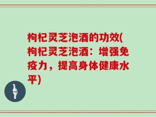 枸杞灵芝泡酒的功效(枸杞灵芝泡酒：增强免疫力，提高身体健康水平)