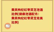 黄芪枸杞红枣灵芝泡酒比例(健康泡酒配方：黄芪枸杞红枣灵芝完美比例)
