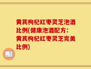 黄芪枸杞红枣灵芝泡酒比例(健康泡酒配方：黄芪枸杞红枣灵芝完美比例)