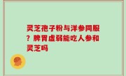 灵芝孢子粉与洋参同服？脾胃虚弱能吃人参和灵芝吗