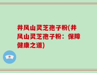 井风山灵芝孢子粉(井风山灵芝孢子粉：保障健康之道)