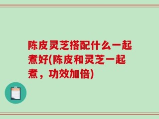 陈皮灵芝搭配什么一起煮好(陈皮和灵芝一起煮，功效加倍)