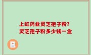 上虹药业灵芝孢子粉？灵芝孢子粉多少钱一盒