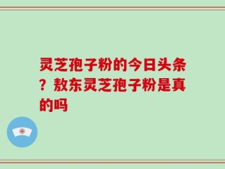 灵芝孢子粉的今日头条？敖东灵芝孢子粉是真的吗
