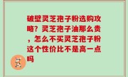 破壁灵芝孢子粉选购攻略？灵芝孢子油那么贵，怎么不买灵芝孢子粉这个性价比不是高一点吗