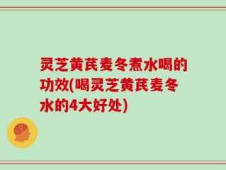 灵芝黄芪麦冬煮水喝的功效(喝灵芝黄芪麦冬水的4大好处)
