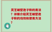 灵芝破壁孢子粉的用法？详细介绍灵芝破壁孢子粉的功效和使用方法？