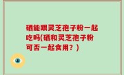 硒能跟灵芝孢子粉一起吃吗(硒和灵芝孢子粉可否一起食用？)