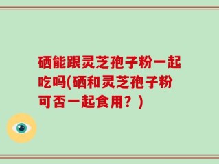 硒能跟灵芝孢子粉一起吃吗(硒和灵芝孢子粉可否一起食用？)