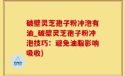 破壁灵芝孢子粉冲泡有油_破壁灵芝孢子粉冲泡技巧：避免油脂影响吸收)