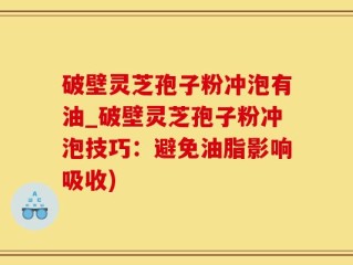 破壁灵芝孢子粉冲泡有油_破壁灵芝孢子粉冲泡技巧：避免油脂影响吸收)