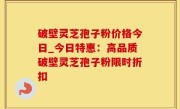 破壁灵芝孢子粉价格今日_今日特惠：高品质破壁灵芝孢子粉限时折扣