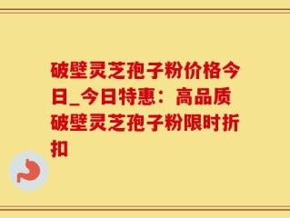 破壁灵芝孢子粉价格今日_今日特惠：高品质破壁灵芝孢子粉限时折扣