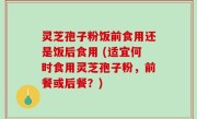 灵芝孢子粉饭前食用还是饭后食用 (适宜何时食用灵芝孢子粉，前餐或后餐？)