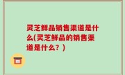 灵芝鲜品销售渠道是什么(灵芝鲜品的销售渠道是什么？)