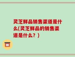 灵芝鲜品销售渠道是什么(灵芝鲜品的销售渠道是什么？)
