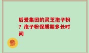 后爱集团的灵芝孢子粉？孢子粉保质期多长时间