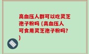 高血压人群可以吃灵芝孢子粉吗 (高血压人可食用灵芝孢子粉吗？)