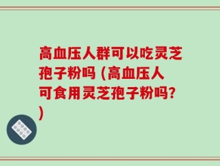 高血压人群可以吃灵芝孢子粉吗 (高血压人可食用灵芝孢子粉吗？)