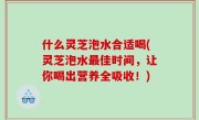 什么灵芝泡水合适喝(灵芝泡水最佳时间，让你喝出营养全吸收！)