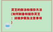 灵芝的做法和保存方法(如何制备和储存灵芝：详细步骤及注意事项)