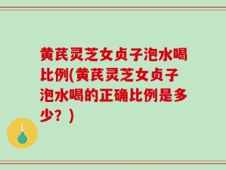 黄芪灵芝女贞子泡水喝比例(黄芪灵芝女贞子泡水喝的正确比例是多少？)