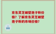京东灵芝破壁孢子粉价格？了解京东灵芝破壁孢子粉的市场价格？