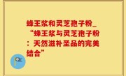 蜂王浆和灵芝孢子粉_“蜂王浆与灵芝孢子粉：天然滋补圣品的完美结合”