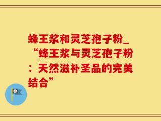 蜂王浆和灵芝孢子粉_“蜂王浆与灵芝孢子粉：天然滋补圣品的完美结合”