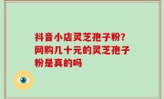 抖音小店灵芝孢子粉？网购几十元的灵芝孢子粉是真的吗