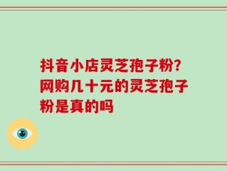 抖音小店灵芝孢子粉？网购几十元的灵芝孢子粉是真的吗