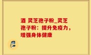 酒 灵芝孢子粉_灵芝孢子粉：提升免疫力，增强身体健康