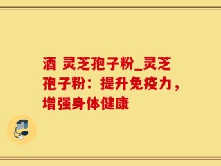 酒 灵芝孢子粉_灵芝孢子粉：提升免疫力，增强身体健康