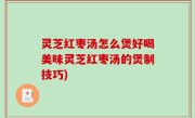 灵芝红枣汤怎么煲好喝美味灵芝红枣汤的煲制技巧)