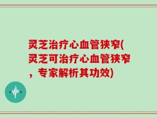 灵芝治疗心血管狭窄(灵芝可治疗心血管狭窄，专家解析其功效)