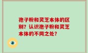 孢子粉和灵芝本体的区别？认识孢子粉和灵芝本体的不同之处？