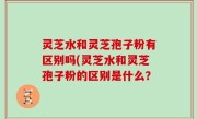 灵芝水和灵芝孢子粉有区别吗(灵芝水和灵芝孢子粉的区别是什么？