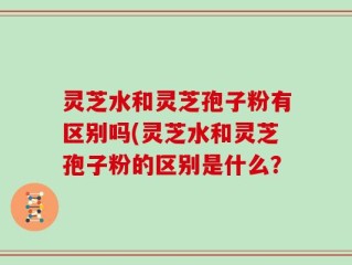 灵芝水和灵芝孢子粉有区别吗(灵芝水和灵芝孢子粉的区别是什么？