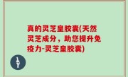 真的灵芝皇胶囊(天然灵芝成分，助您提升免疫力-灵芝皇胶囊)