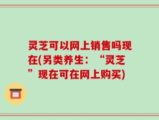 灵芝可以网上销售吗现在(另类养生：“灵芝”现在可在网上购买)